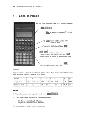 Page 3530  Mastering the Calculator using the Casio fx-82TL
11. Linear regression
Example
Suppose we had a sample of 10 of the same type of banana. Their lengths and skin thicknesses 
were measured. Below is a summary of the results.
STEPS
1. To put the calculator into regression mode press 
2. Think of the sample of bananas as having two variables 
–let x be the variable length of banana
–let y be the variable thickness of banana
For each banana you have to put in both numbers.
Banana12345678910
Length...