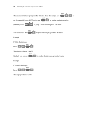 Page 3732  Mastering the Calculator using the Casio fx-82TL
The calculator will also give you other statistics about this sample. Use  to 
get the mean thickness (1.055mm) or use  to get the standard deviation 
(0.64mm) or use  to get ∑ x (sum of all lengths = 159.4mm).
You can also use the  to predict the length, given the thickness.
Example
If 0.6 is the thickness
Press 
The display will read 5.46625
Similarly you can use  to predict the thickness, given the length.
Example
If 12mm is the length
Press 
The...