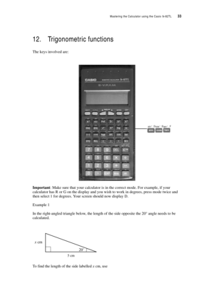Page 38Mastering the Calculator using the Casio fx-82TL  33
12. Trigonometric functions
The keys involved are:
Important: Make sure that your calculator is in the correct mode. For example, if your 
calculator has R or G on the display and you wish to work in degrees, press mode twice and 
then select 1 for degrees. Your screen should now display D.
Example 1
In the right-angled triangle below, the length of the side opposite the 20° angle needs to be 
calculated.
To find the length of the side labelled x cm,...