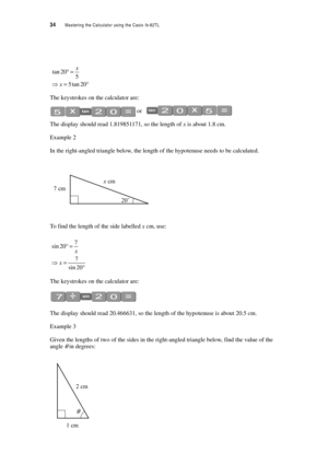 Page 3934  Mastering the Calculator using the Casio fx-82TL
The keystrokes on the calculator are:
 or 
The display should read 1.819851171, so the length of x is about 1.8 cm.
Example 2
In the right-angled triangle below, the length of the hypotenuse needs to be calculated.
To find the length of the side labelled x cm, use: 
The keystrokes on the calculator are:
The display should read 20.466631, so the length of the hypotenuse is about 20.5 cm.
Example 3
Given the lengths of two of the sides in the...