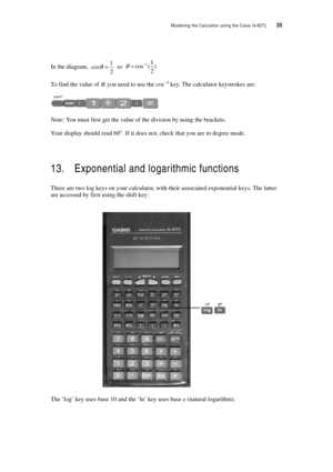 Page 40Mastering the Calculator using the Casio fx-82TL  35
In the diagram,  so 
To find the value of θ, you need to use the cos–1 key. The calculator keystrokes are:
Note: You must first get the value of the division by using the brackets.
Your display should read 60°. If it does not, check that you are in degree mode.
13. Exponential and logarithmic functions
There are two log keys on your calculator, with their associated exponential keys. The latter 
are accessed by first using the shift key: 
The ‘log’ key...
