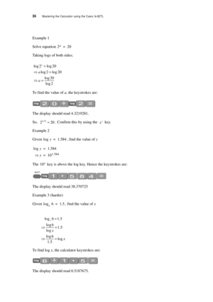 Page 4136  Mastering the Calculator using the Casio fx-82TL
Example 1
Solve equation 
Taking logs of both sides;
To find the value of a, the keystrokes are:
The display should read 4.3219281.
So, . Confirm this by using the  key.
Example 2
Given , find the value of y
The  key is above the log key. Hence the keystrokes are:
The display should read 38.370725
Example 3 (harder)
Given , find the value of x
To  f i n d  l o g  x, the calculator keystrokes are:
The display should read 0.5187675.
2a20=
log 2 log 20...