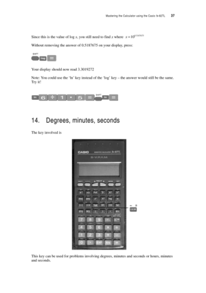 Page 42Mastering the Calculator using the Casio fx-82TL  37
Since this is the value of log x, you still need to find x where 
Without removing the answer of 0.5187675 on your display, press:
Your display should now read 3.3019272
Note: You could use the ‘ln’ key instead of the ‘log’ key – the answer would still be the same. 
Try it!
14. Degrees, minutes, seconds
The key involved is 
This key can be used for problems involving degrees, minutes and seconds or hours, minutes 
and seconds. 
0.518767510 x= 