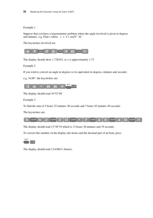 Page 4338  Mastering the Calculator using the Casio fx-82TL
Example 1
Suppose that you have a trigonometric problem where the angle involved is given in degrees 
and minutes. e.g. Find x where 
’
The keystrokes involved are:
The display should show 1.728343, so x is approximately 1.73
Example 2
If you wish to convert an angle in degrees to its equivalent in degrees, minutes and seconds:
e.g. 34.88°, the keystrokes are:
The display should read 34°52°48
Example 3
To find the sum of 5 hours 52 minutes 30 seconds...
