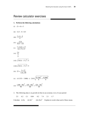 Page 44Mastering the Calculator using the Casio fx-82TL  39
Review calculator exercises
1. Perform the following calculations
(i) (5 + 4) × 3
(ii) 12.5 – 8 ÷ 0.5
(iii)
(iv)
(v)
(vi)
(vii)
(viii)
(ix)
(x)
(xi)
2. The following data is on growth (in $m) in an economy over a 8 year period:
2.5 6.2 -2.1 0.04 8.2 7.4 2.1 -1.7
Calculate (i) Σx(ii) Σx2(iii) (Σx)2 Explain in words what each of these mean.
368–×
4---------------------
12.8
1
6.5 3.8–------------------------
70.4117+×
47+ ()2...