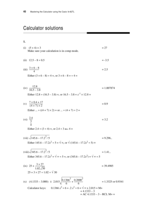 Page 4540  Mastering the Calculator using the Casio fx-82TL
Calculator solutions
1.
(i) (5 + 4) × 3= 27
Make sure your calculation is in comp mode.
(ii) 12.5 – 8 ÷ 0.5 = -3.5
(iii)= 2.5
Either (3 × 6 – 8) ÷ 4 =, or 3 × 6 – 8 = ÷ 4 =
(iv)= 1.007874
Either 12.8 ÷ (16.5 – 3.8) =, or 16.5 – 3.8 = x-1 × 12.8 =
(v)= 0.9
Either ... ÷ ((4 + 7) × 2) = or ... ÷ (4 + 7) ÷ 2 =
(vi)= 3.2
Either 2.4 ÷ (3 ÷ 4) =, or 2.4 ÷ 3 ab/c 4 = 
(vii)= 9.296..
Either 145.6 – 17.2x2 ÷ 5 = √ =, or √ (145.6 – 17.2x2 ÷ 5) =
(viii)= 1.41.....