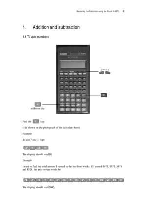Page 8Mastering the Calculator using the Casio fx-82TL  3
1. Addition and subtraction
1.1 To add numbers
Find the  key
(it is shown on the photograph of the calculator here).
Example
To add 7 and 3, type
The display should read 10
Example
I want to find the total amount I earned in the past four weeks. If I earned $471, $575, $471 
and $528, the key strokes would be
The display should read 2045.
addition key 