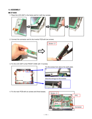 Page 17Ñ 15 Ñ
4. ASSEMBLY
n QT-6000
1. Place the LCD UNIT in the frame and fix it with four screws.
2. Connect the connector and fix the inverter PCB with two screws.
Screw ´ 2
3. Fix the LCD UNIT to the FRONT CASE with 14 screws.
Fix the screws from above the earth plate.
Bind the wirings for the inverter.
4. Fix the main PCB with six screws and three bosses.
FPC
Connector
Boss ´ 3
Screw ´ 6           