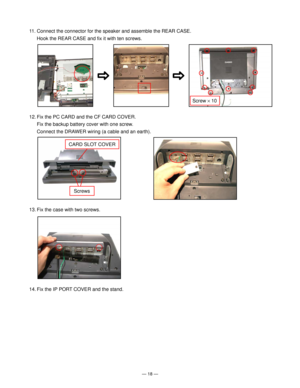 Page 20Ñ 18 Ñ
11. Connect the connector for the speaker and assemble the REAR CASE.
Hook the REAR CASE and fix it with ten screws.
12. Fix the PC CARD and the CF CARD COVER.
Fix the backup battery cover with one screw.
Connect the DRAWER wiring (a cable and an earth).
13. Fix the case with two screws.
Screw ´ 10
14. Fix the IP PORT COVER and the stand.
CARD SLOT COVER
Screws       