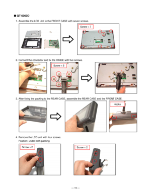 Page 21Ñ 19 Ñ
n QT-6060D
1. Assemble the LCD Unit in the FRONT CASE with seven screws.
2. Connect the connector and fix the HINGE with five screws.
Screw ´ 7
Screw ´ 5
3. After fixing the packing to the REAR CASE, assemble the REAR CASE and the FRONT CASE.
Hooks
4. Remove the LCD unit with four screws.
Position: under both packing
Screw ´ 2Screw ´ 2           