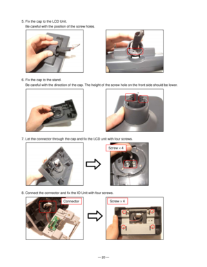 Page 22Ñ 20 Ñ
5. Fix the cap to the LCD Unit.
Be careful with the position of the screw holes.
6. Fix the cap to the stand.
Be careful with the direction of the cap. The height of the screw hole on the front side should be lower.
Screw ´ 4
7. Let the connector through the cap and fix the LCD unit with four screws.
8. Connect the connector and fix the IO Unit with four screws.
Screw ´ 4Connector         