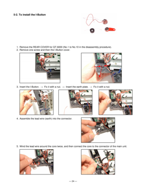 Page 26Ñ 24 Ñ
3. Insert the I-Button.  R  Fix it with a nut.  R  Insert the earth plate.  R  Fix it with a nut.
4. Assemble the lead wire (earth) into the connector.
5. Wind the lead wire around the core twice, and then connect the core to the connector of the main unit.
5-2. To install the I-Button
1. Remove the REAR COVER for QT-6000 (No.1 to No.10 in the disassembly procedure).
2. Remove one screw and then the I-Button cover. 