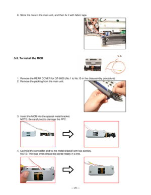 Page 27Ñ 25 Ñ
1. Remove the REAR COVER for QT-6000 (No.1 to No.10 in the disassembly procedure).
2. Remove the packing from the main unit.
3. Insert the MCR into the special metal bracket.
NOTE: Be careful not to damage the FPC.
4. Connect the connector and fix the metal bracket with two screws.
NOTE: The lead wires should be stored neatly in a line.
6. Store the core in the main unit, and then fix it with fabric tape.
5-3. To install the MCR 