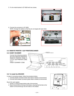 Page 28Ñ 26 Ñ
5-6. To install the DRAWER
In case of connecting drawer, follow the procedure below.
1. Connect drawer connector (three color lead on drawer) to the terminal.
2. Connect frame drawer connector (green lead on drawer) to the terminal.
Mount the cash register.
1. Screw in 2 fixing screws bottom side of the terminal.
2. Mount the terminal on the top of the drawer, ensuring that the feet on the
bottom of the terminal go into the holes on the drawer.
6. Connect the connector to QT-6000.
NOTE: Arrange...