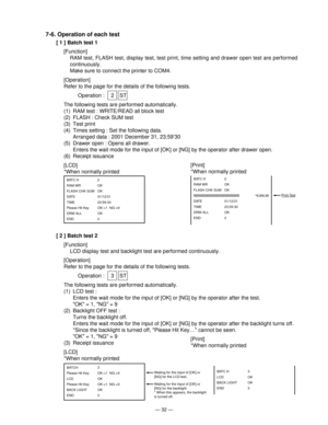 Page 34— 32 —
7-6. Operation of each test
[ 1 ] Batch test 1
[Function]
RAM test, FLASH test, display test, test print, time setting and drawer open test are performed
continuously.
Make sure to connect the printer to COM4.
[Operation]
Refer to the page for the details of the following tests.
Operation : 2 ST
The following tests are performed automatically.
(1) RAM test : WRITE/READ all block test
(2) FLASH : Check SUM test
(3) Test print
(4) Times setting : Set the following data.
Arranged data : 2001 December...