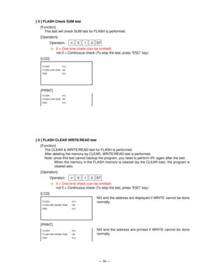 Page 36— 34 —
[ 5 ] FLASH Check SUM test
[Function]
This test will check SUM test for FLASH is performed.
[Operation]
Operation : n 5 1 2 ST
n: 0 = One time check (can be omitted)
not 0 = Continuous check (To stop the test, press ESC key)
[LCD]
[PRINT]
FLASH   512
FLASH CHK SUM  OK 
END   512
FLASH   512
FLASH CHK SUM  OK
END   512
[ 6 ] FLASH CLEAR WRITE/READ test
[Function]
The CLEAR & WRITE/READ test for FLASH is performed.
After deleting the memory by CLEAR, WRITE/READ test is performed.
Note: since this...