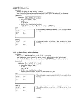 Page 38— 36 —
[ 9 ] CF-CARD CLEAR test
[Function]
This test will check the clear test for CF-CARD.
Note that this test does not ensure the data inside the CF-CARD as well as its performance.
[Operation]
Operation : p n 2 1 3 ST
p: designates PCMCIA SLOT
0 = CF
1 = PCMCIA
n: 0 = One time check (can be omitted)
not 0 = Continuous check (To stop the test, press ESC key)
[LCD]
NG and the address are displayed if CLEAR cannot be done
normally.
NG and the address are printed if WRITE cannot be done
normally.CF-CARD...