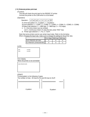 Page 42— 40 —
[ 15 ] External printer print test
[Function]
This test will check the print test for the RS232C I/F printer.
Connect the printer to the COM which is to be tested.
[Operation]
Operation :  x1 x2 x3 n 0 3 d ST
X1: Print test pattern (0 = A pattern, 1 = B pattern)
X2: Port selection (1 = COM1, 2 = COM2, 3 = COM3, 4 = COM4, 5 = COM5, 6 = COM6)
X3: Baud rate selection (1 = 4800 bps, 2 = 9600 bps, 3 = 19.2 kbps)
n: 0 = One time check (can be omitted)
not 0 = Continuous check (To stop the test, press...