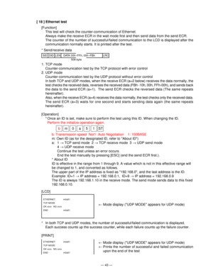 Page 45— 43 —
[ 18 ] Ethernet test
[Function]
This test will check the counter-communication of Ethernet.
Always make the receive ECR in the wait mode first and then send data from the send ECR.
The counter of the number of successful/failed communication to the LCD is displayed after the
communication normally starts. It is printed after the test.
* Send/receive data
SIDLRCDIDLEN DATA 00h~FFh, 00h~FBh
508 byte
[LCD]
[PRINT]
ETHERNET m0a51
TCP MODE
OK xxxx  NG xxxx
END   m0a51
ETHERNET m0a51
TCP MODE
OK xxxx...