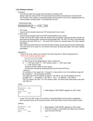 Page 47— 45 —
[ 20 ] Wireless LAN test
[Function]
This test will check the counter-communication of wireless LAN.
Always make the receive ECR in the wait mode first and then send data from the send ECR.
The counter of the number of successful/failed communication to the LCD is displayed after the
communication normally starts. It is printed after the test.
* Send/receive data
SIDLRCDIDLEN DATA 00h~FFh, 00h~FBh
508 byte
[LCD]
[PRINT]
WIRELESS LAN  m0a52
TCP MODE
OK xxxx  NG xxxx
END   m0a52
WIRELESS LAN  m0a52...