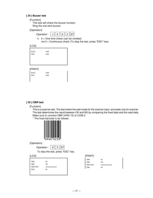 Page 49— 47 —
[ 24 ] Buzzer test
[Function]
This test will check the buzzer function.
Ring the one-shot buzzer.
[Operation]
Operation :  n 0 9 2 ST
n: 0 = One time check (can be omitted)
not 0 = Continuous check (To stop the test, press ESC key)
[LCD]
[PRINT]
BUZZ   n092
END   n092
BUZZ   n092
END   n092
[ 25 ] OBR test
[Function]
This is a scanner test. The test enters the wait mode for the scanner input, and waits only for scanner.
The test determines the result between OK and NG by comparing the fixed data...