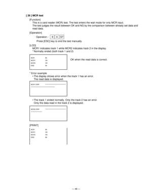 Page 50— 48 —
[ 26 ] MCR test
[Function]
This is a card reader (MCR) test. The test enters the wait mode for only MCR input.
The test judges the result between OK and NG by the comparison between already set data and
read data.
[Operation]
Operation :  9 6 ST
    Press [ESC] key to end the test manually.
[LCD]
MCR1 indicates track 1 while MCR2 indicates track 2 in the display.
* Normally ended (both track 1 and 2)
MCR   96
MCR1   OK
MCR2   OK
END   96
MCR2 ERR **************************
**************
MCR1 ERR...
