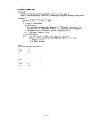 Page 51— 49 —
[ 27 ] Sound playback test
[Function]
This test will check the sound playback of the internal or external speaker.
In case of one time check only, the test can be ended by the judgment (OK or NG) of the operator.
[Operation]
Operation :  a x n 0 9 7 ST
a: Number of volume levels
0 → Max volume
* The volume can be designated in 8 levels (0 to 7). The higher the number is, the
lower the volume is. Note that the number 8 and 9 automatically are changed to 7.
x : 0 → Plays back the sound which was...