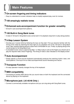 Page 8E-6640A-E-008C
❐On-screen fingering and timing indicators
•Easy-to-understand on-screen indicators help to simplify keyboard play, even for novices.
❐100 amazingly realistic tones
❐Enhanced auto-accompaniment function for greater versatility
•50 built in auto-accompaniment patterns.
❐100 Built-in Song Bank tunes
•A total of 100 built-in Song Bank tunes comes built in for playback enjo\
yment or play-along practice.
❐3-Step Lesson System
•Develop your musical skills by following the keys as they light....