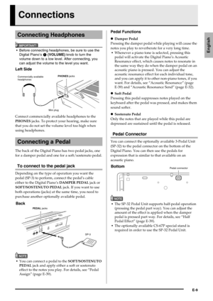 Page 11E-9
English
Connections
IMPORTANT!
 Before connecting headphones, be sure to use the 
Digital Piano’s 
 (VOLUME) knob to turn the 
volume down to a low level. After connecting, you 
can adjust the volume to the level you want.
Connect commercially available headphones to the 
PHONES jacks. To protect your hearing, make sure 
that you do not set the volume level too high when 
using headphones.
The back of the Digital Piano has two pedal jacks, one 
for a damper pedal and one for a soft/sostenuto pedal....