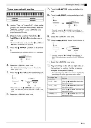 Page 17English
Selecting and Playing a Tone
E-15
To use layer and split together
1.Use the “Tone List” (page E-57) to look up the 
group(s) and numbers of the tones (UPPER 1, 
UPPER 2, LOWER 1, and LOWER 2 zone 
tones) you want to use.
2.Check to make sure that the both the  
(LAYER) and 
 (SPLIT) button lamps are 
unlit.
If one or both lamps are lit, press the  (LAYER) and 
 (SPLIT) buttons to turn them off.
3.Press the  (UPPER 1) button so its lamp is 
lit.
This indicates you can select the UPPER 1...