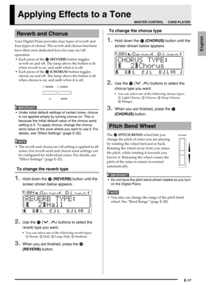 Page 19E-17
English
Applying Effects to a Tone
Your Digital Piano provides four types of reverb and 
four types of chorus. The reverb and chorus functions 
have their own dedicated keys for easy on/off 
operation.
Each press of the 
 (REVERB) button toggles 
reverb on and off. The lamp above the button is lit 
when reverb is on, and unlit when it is off.
Each press of the 
 (CHORUS) button toggles 
chorus on and off. The lamp above the button is lit 
when chorus is on, and unlit when it is off.
IMPORTANT!...