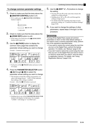 Page 21English
Confirming Common Parameter Settings
E-19
To change common parameter settings
1.Check to make sure that the lamp above the 
 (MASTER CONTROL) button is lit.
If it is unlit, press the  (MASTER CONTROL) 
button to light it.
2.Check to make sure that the lamp above the 
 (ZONE EDIT) button is unlit.
If the lamp is lit, hold down the  (ZONE EDIT) 
button until it goes out.
3.Use the  (PAGE) button to display the 
common menu page that contains the 
parameter whose setting you want to change....