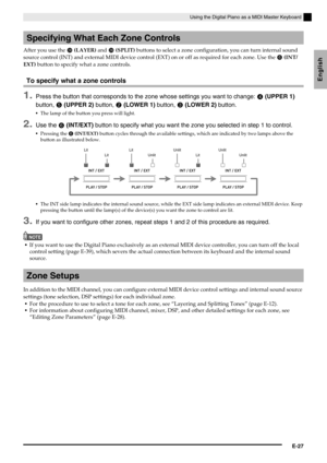 Page 29Using the Digital Piano as a MIDI Master Keyboard
E-27
English
After you use the  (LAYER) and  (SPLIT) buttons to select a zone configuration, you can turn internal sound 
source control (INT) and external MIDI device control (EXT) on or off as required for each zone. Use the 
 (INT/
EXT) button to specify what a zone controls.
To specify what a zone controls
1.Press the button that corresponds to the zone whose settings you want to change:  (UPPER 1) 
button, 
 (UPPER 2) button,  (LOWER 1)...