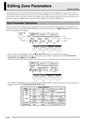 Page 30E-28
Editing Zone Parameters
Your Digital Piano is a four-zone MIDI master keyboard (“Master Control Configuration”, page E-4). A zone is a 
unit that controls the internal sound source and/or external MIDI device. Just as you can select a different internal 
sound source tone for each zone, you also can specify a mixer, DSP and other settings for an internal sound source, 
and you can specify a MIDI channel and other control settings for an external MIDI device.
The parameters whose settings can be...