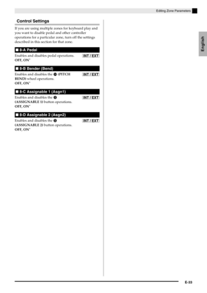 Page 35English
Editing Zone Parameters
E-33
Control Settings
If you are using multiple zones for keyboard play and 
you want to disable pedal and other controller 
operations for a particular zone, turn off the settings 
described in this section for that zone.
Enables and disables pedal operations.
OFF, ON
*
Enables and disables the  (PITCH 
BEND) wheel operations.
OFF, ON
*
Enables and disables the  
(ASSIGNABLE 1) button operations.
OFF, ON
*
Enables and disables the  
(ASSIGNABLE 2) button operations....