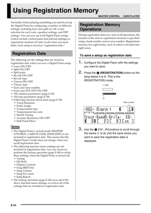 Page 36E-34
Using Registration Memory
Normally, before playing something you need to set up 
the Digital Piano by configuring a number of different 
settings, including layer and split on/off, a tone 
selection for each zone, equalizer settings, and DSP 
settings. You can save up to 64 Digital Piano setups 
(which include control panel and internal settings) to 
registration memory for later recall when you need 
them. Each setup is saved as “registration data.”
The following are the settings that are stored as...