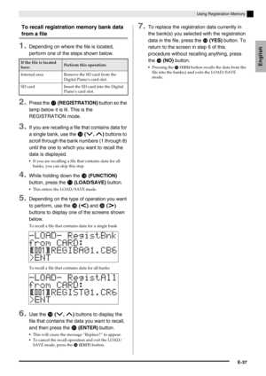 Page 39English
Using Registration Memory
E-37
To recall registration memory bank data 
from a file
1.Depending on where the file is located, 
perform one of the steps shown below.
2.Press the  (REGISTRATION) button so the 
lamp below it is lit. This is the 
REGISTRATION mode.
3.If you are recalling a file that contains data for 
a single bank, use the 
 (w, q) buttons to 
scroll through the bank numbers (1 through 8) 
until the one to which you want to recall the 
data is displayed.
If you are recalling a...