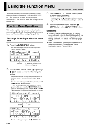 Page 40E-38
Using the Function Menu
The function menu contains global settings (overall 
tuning and touch adjustment, local control ON/OFF, 
etc.) that need to be changed by you relatively 
infrequently. It also includes some SD card operations 
(format, etc.)
This section explains operations involving function 
menu settings. For details about specific function menu 
items, see “Function Menu Settings” (page E-39).
To change the setting of a function menu 
item
1.Press the  (FUNCTION) button.
The button’s...