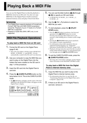 Page 43E-41
English
Playing Back a MIDI File
You can use the Digital Piano to directly playback a 
MIDI file stored on an SD card. You also can copy 
MIDI files to the Digital Piano’s built-in memory 
(internal memory area) and play it back from there.
IMPORTANT!
 Your Digital Piano supports playback of Format0 and 
Format1 SMF files and CM2 (CASIO proprietary) 
format file. Playback of up to 17 tracks of a Format1 
SMF file is supported.
 Playback of audio files (WAV, MP3, etc.) is not 
supported.
To play back...