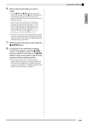 Page 47English
Playing Back a MIDI File
E-45
6.Enter a name for the folder you want to 
create.
Use the  (u) and  (i) buttons to move the 
cursor left and right, and the 
 (w, q) buttons to 
scroll through characters at the current cursor 
position. The following shows the characters that can 
be used in a name.
If you know the name of an existing folder on the SD 
card, you can input the name in the above step. This 
will assign the existing folder to the applicable button 
without creating a new...