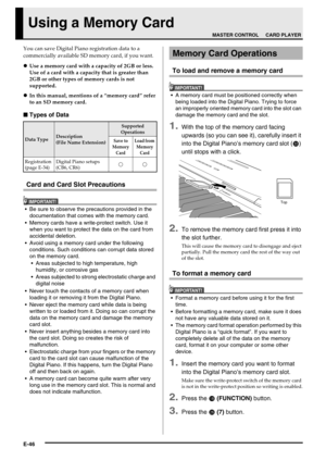 Page 48E-46
Using a Memory Card
You can save Digital Piano registration data to a 
commercially available SD memory card, if you want.
Use a memory card with a capacity of 2GB or less. 
Use of a card with a capacity that is greater than 
2GB or other types of memory cards is not 
supported.
In this manual, mentions of a “memory card” refer 
to an SD memory card.
■Types of Data
Card and Card Slot Precautions
IMPORTANT!
 Be sure to observe the precautions provided in the 
documentation that comes with the...