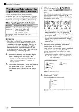 Page 52E-50
Connecting to a Computer
You can use the procedure below to transfer 
registration data from the Digital Piano to a computer 
for storage. You also can transfer standard MIDI files 
(SMF) from your computer to Digital Piano memory.
■Data Types Supported for Data Transfer
IMPORTANT!
 Turning off the Digital Piano while data is being 
transferred can cause all data currently stored in 
Digital Piano memory to be deleted. Take care so 
power is not turned off accidentally during data 
transfer...