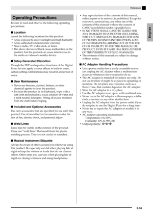 Page 57English
Reference
E-55
Be sure to read and observe the following operating 
precautions.
■Location
Avoid the following locations for this product.
Areas exposed to direct sunlight and high humidity
Areas subjected to temperature extremes
Near a radio, TV, video deck, or tuner
The above devices will not cause malfunction of the 
product, but the product can cause interference in 
the audio or video of a nearby device.
■Setup Generated Distortion
Though the DSP and equalizer functions of the Digital 
Piano...