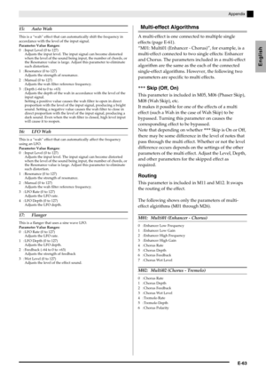 Page 65Appendix
E-63
English
15: Auto Wah
This is a “wah” effect that can automatically shift the frequency in 
accordance with the level of the input signal.
Parameter Value Ranges:
0 : Input Level (0 to 127)
Adjusts the input level. The input signal can become distorted 
when the level of the sound being input, the number of chords, or 
the Resonance value is large. Adjust this parameter to eliminate 
such distortion.
1 : Resonance (0 to 127)
Adjusts the strength of resonance.
2 : Manual (0 to 127)
Adjusts...