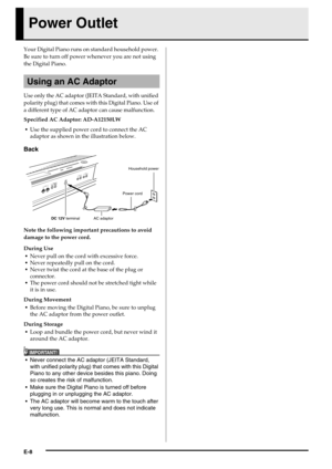 Page 10E-8
Power Outlet
Your Digital Piano runs on standard household power. 
Be sure to turn off power whenever you are not using 
the Digital Piano.
Use only the AC adaptor (JEITA Standard, with unified 
polarity plug) that comes with this Digital Piano. Use of 
a different type of AC adaptor can cause malfunction.
Specified AC Adaptor: AD-A12150LW
Use the supplied power cord to connect the AC 
adaptor as shown in the illustration below.
Back
Note the following important precautions to avoid 
damage to the...