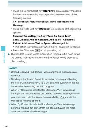 Page 101100
MESSAGING
Press the Center Select Key [REPLY] to create a reply message 
for the currently reading message. You can select one of the 
following options:  
TXT Message / Picture Message / Video Message / Voice 
Message
Press the Right Soft Key [Options] to select one of the following 
options:  
Forward / Erase / Reply w.Copy / Save As Quick Text /
Lock(Unlock) /Add To Contacts /Add To PTT Contacts*/
Extract Addresses / Text to Speech / Message Info
*  This option is available only when the PT T...