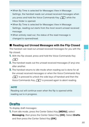 Page 102101
MESSAGING
When By Time is selected for Messages View in Message 
Settings, the handset reads out unread received messages when 
you press and hold the Voice Commands Key  while the 
Inbox folder is opened. 
When By Time is selected for Messages View in Message 
Settings, reading out starts from the most recent unread received 
message.
When entirely read out, the status of the read message is 
changed to opened/read.  •
•
•
Reading out Unread Messages with the Flip Closed
The handset can read out...