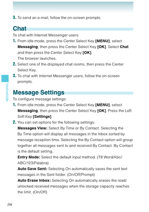 Page 105104
MESSAGING
3. To send an e-mail, follow the on-screen prompts.
Chat
To chat with Internet Messenger users: 
1.  From idle mode, press the Center Select Key [MENU], select 
Messaging, then press the Center Select Key [OK]. Select Chat 
and then press the Center Select Key [OK].  
The browser launches. 
2. Select one of the displayed chat rooms, then press the Center 
Select Key. 
3. To chat with Internet Messenger users, follow the on-screen 
prompts. 
Message Settings
To configure message settings:...