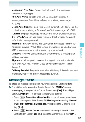 Page 106105
MESSAGING
Messaging Font Size: Select the font size for the message. 
(Small/Normal/Large)
TXT Auto View: Selecting On will automatically display the 
message content from idle mode upon receiving a message. 
(On/Of f) 
Media Auto Receive: Selecting On will automatically download the 
content upon receiving a Picture/ Video/ Voice message. (On/Off)
Tutorial: Displays Message Readout and Voice Dictation tutorials. 
Quick Text : You can use these registered text phrases frequently 
to facilitate...