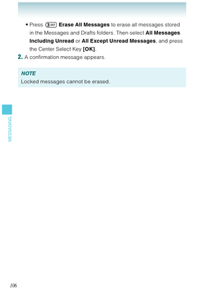 Page 107106
MESSAGING
Press  Erase All Messages to erase all messages stored 
in the Messages and Drafts folders. Then select All Messages 
Including Unread or All Except Unread Messages, and press 
the Center Select Key [OK].
2. A confirmation message appears. 
NOTE
Locked messages cannot be erased. • 